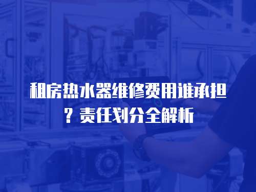租房熱水器維修費用誰承擔？責任劃分全解析