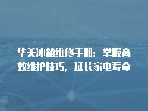 華美冰箱維修手冊：掌握高效維護(hù)技巧，延長家電壽命