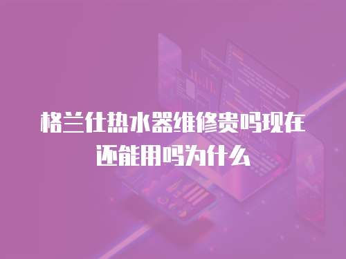格蘭仕熱水器維修貴嗎現(xiàn)在還能用嗎為什么