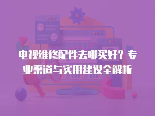 電視維修配件去哪買好？專業(yè)渠道與實(shí)用建議全解析