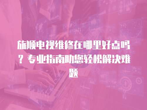 旅順電視維修在哪里好點嗎？專業指南助您輕松解決難題