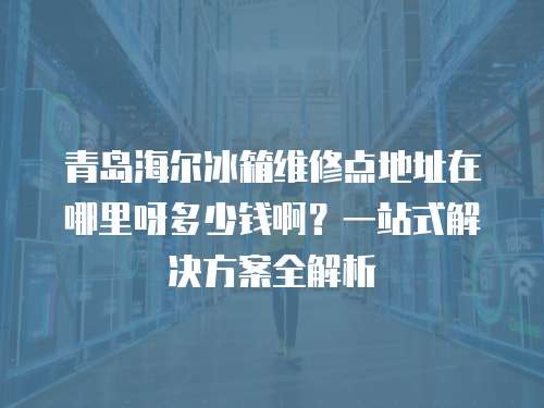 青島海爾冰箱維修點地址在哪里呀多少錢啊？一站式解決方案全解析
