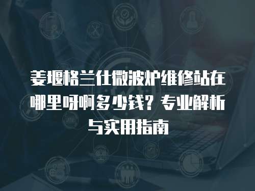 姜堰格蘭仕微波爐維修站在哪里呀啊多少錢？專業(yè)解析與實(shí)用指南