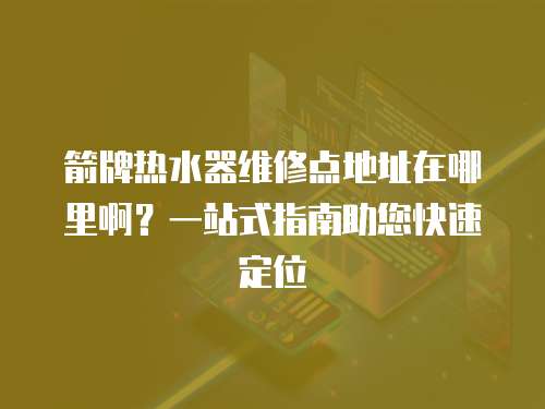 箭牌熱水器維修點地址在哪里啊？一站式指南助您快速定位