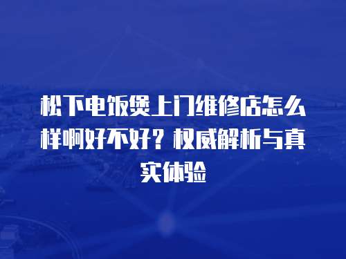 松下電飯煲上門維修店怎么樣啊好不好？權(quán)威解析與真實(shí)體驗(yàn)