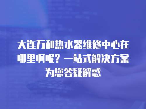 大連萬和熱水器維修中心在哪里啊呢？一站式解決方案為您答疑解惑