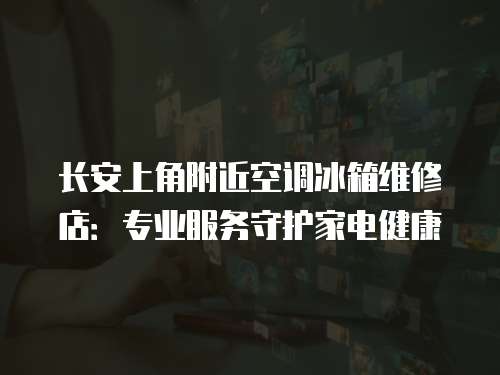 長安上角附近空調(diào)冰箱維修店：專業(yè)服務(wù)守護家電健康
