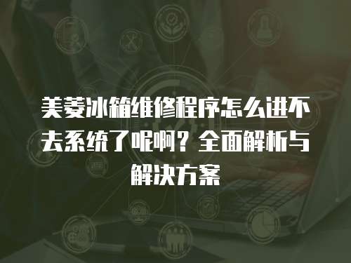 美菱冰箱維修程序怎么進不去系統了呢啊？全面解析與解決方案