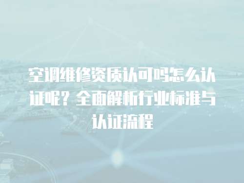 空調維修資質認可嗎怎么認證呢？全面解析行業標準與認證流程