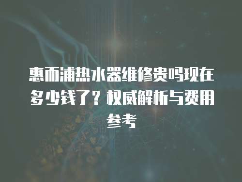 惠而浦熱水器維修貴嗎現(xiàn)在多少錢了？權(quán)威解析與費(fèi)用參考