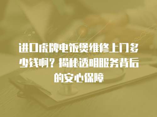進口虎牌電飯煲維修上門多少錢啊？揭秘透明服務背后的安心保障