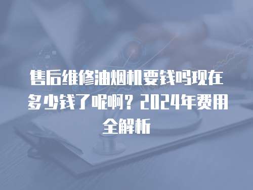 售后維修油煙機要錢嗎現在多少錢了呢啊？2024年費用全解析