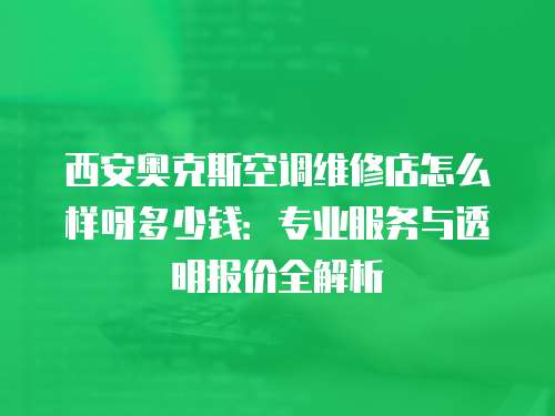 西安奧克斯空調(diào)維修店怎么樣呀多少錢：專業(yè)服務(wù)與透明報價全解析