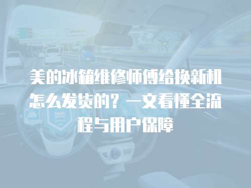 美的冰箱維修師傅給換新機怎么發貨的？一文看懂全流程與用戶保障