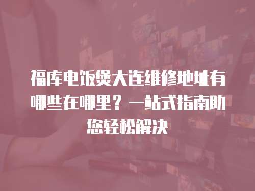 福庫電飯煲大連維修地址有哪些在哪里？一站式指南助您輕松解決