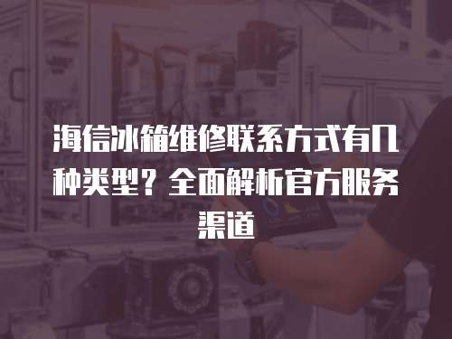 海信冰箱維修聯系方式有幾種類型？全面解析官方服務渠道