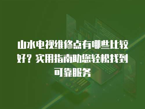 山水電視維修點有哪些比較好？實用指南助您輕松找到可靠服務