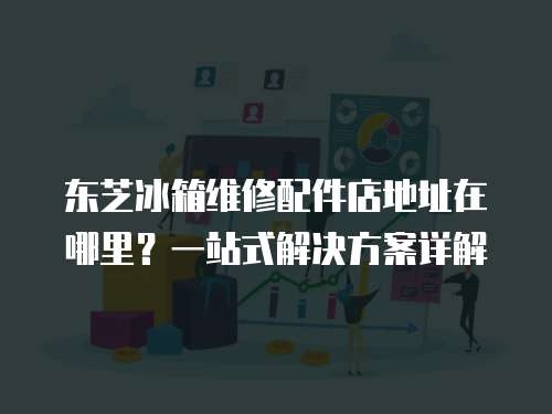 東芝冰箱維修配件店地址在哪里？一站式解決方案詳解