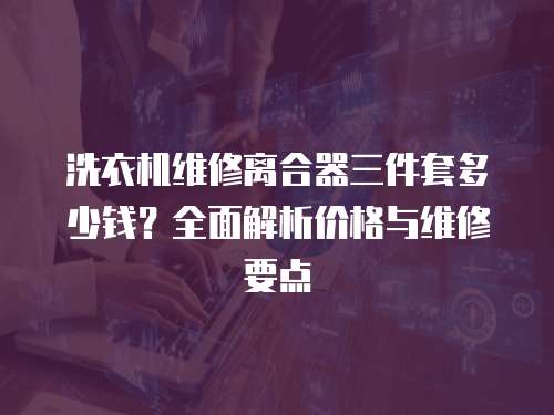 洗衣機維修離合器三件套多少錢？全面解析價格與維修要點