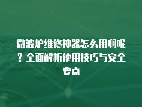 微波爐維修神器怎么用啊呢？全面解析使用技巧與安全要點