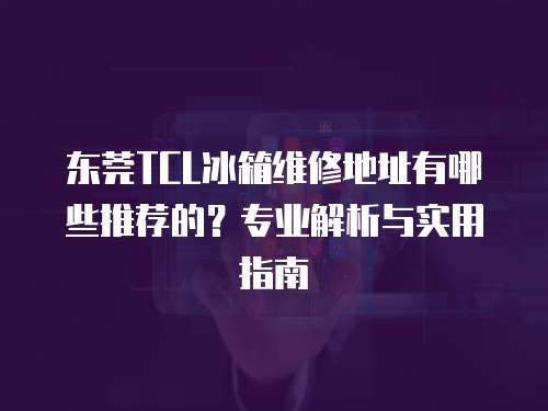 東莞TCL冰箱維修地址有哪些推薦的？專業解析與實用指南
