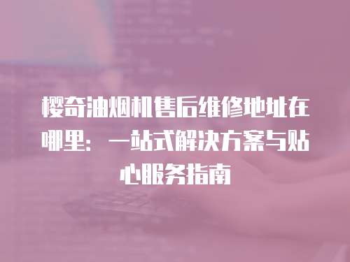 櫻奇油煙機售后維修地址在哪里：一站式解決方案與貼心服務指南