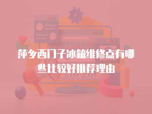 萍鄉西門子冰箱維修點有哪些比較好推薦理由
