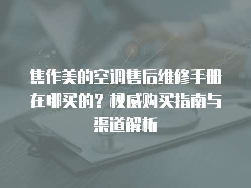 焦作美的空調售后維修手冊在哪買的？權威購買指南與渠道解析