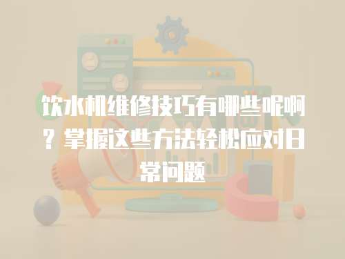 飲水機維修技巧有哪些呢??？掌握這些方法輕松應(yīng)對日常問題