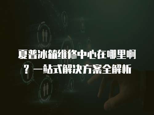 夏普冰箱維修中心在哪里?。恳徽臼浇鉀Q方案全解析