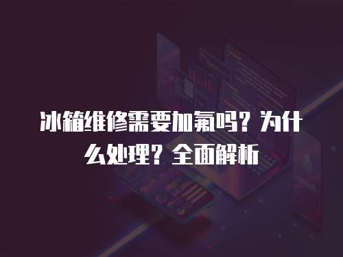 冰箱維修需要加氟嗎？為什么處理？全面解析