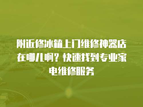 附近修冰箱上門維修神器店在哪兒啊？快速找到專業家電維修服務