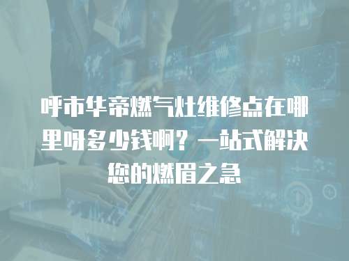 呼市華帝燃氣灶維修點在哪里呀多少錢啊？一站式解決您的燃眉之急