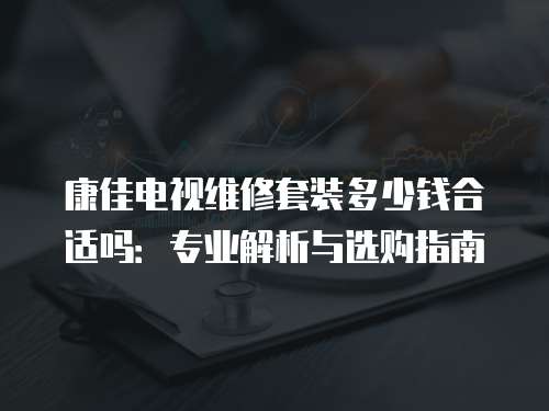 康佳電視維修套裝多少錢合適嗎：專業(yè)解析與選購指南