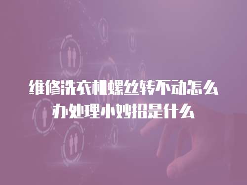維修洗衣機(jī)螺絲轉(zhuǎn)不動(dòng)怎么辦處理小妙招是什么