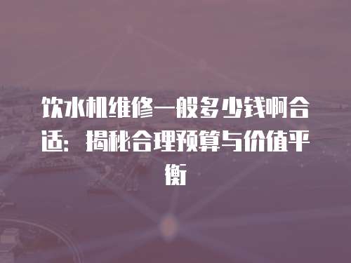 飲水機(jī)維修一般多少錢啊合適：揭秘合理預(yù)算與價值平衡