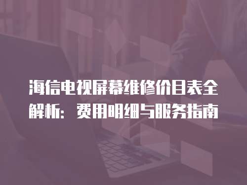 海信電視屏幕維修價目表全解析：費用明細與服務指南