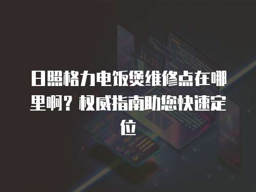 日照格力電飯煲維修點在哪里啊？權威指南助您快速定位