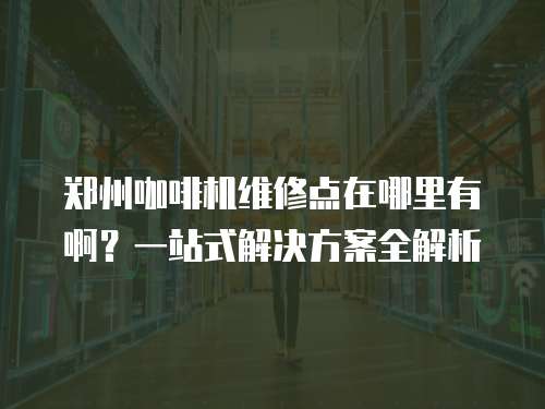 鄭州咖啡機維修點在哪里有啊？一站式解決方案全解析