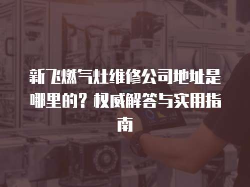 新飛燃氣灶維修公司地址是哪里的？權威解答與實用指南
