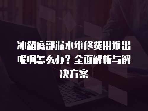 冰箱底部漏水維修費用誰出呢啊怎么辦？全面解析與解決方案