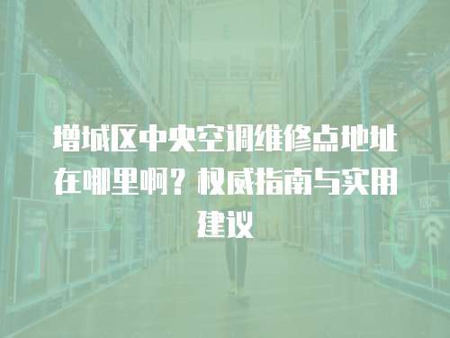 增城區(qū)中央空調(diào)維修點地址在哪里啊？權(quán)威指南與實用建議