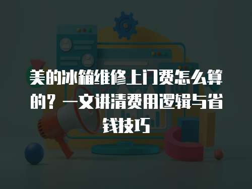 美的冰箱維修上門費(fèi)怎么算的？一文講清費(fèi)用邏輯與省錢技巧
