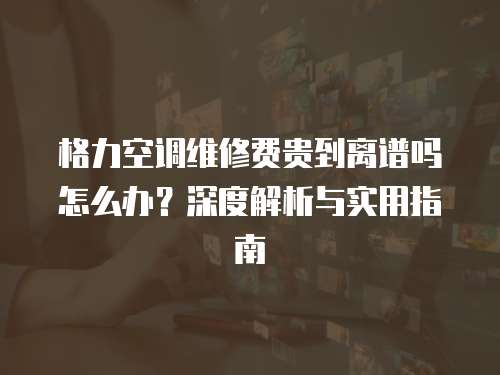 格力空調維修費貴到離譜嗎怎么辦？深度解析與實用指南