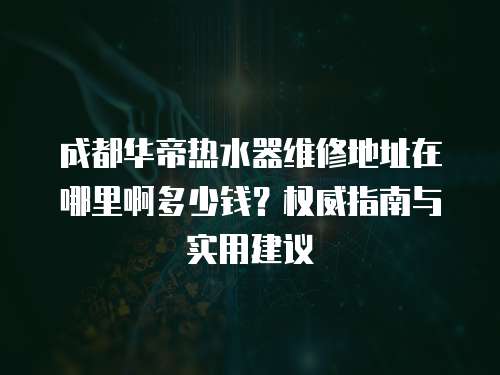 成都華帝熱水器維修地址在哪里啊多少錢？權威指南與實用建議