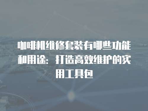 咖啡機維修套裝有哪些功能和用途：打造高效維護的實用工具包