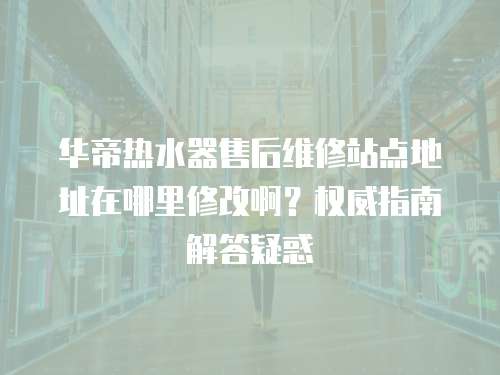 華帝熱水器售后維修站點(diǎn)地址在哪里修改?。繖?quán)威指南解答疑惑