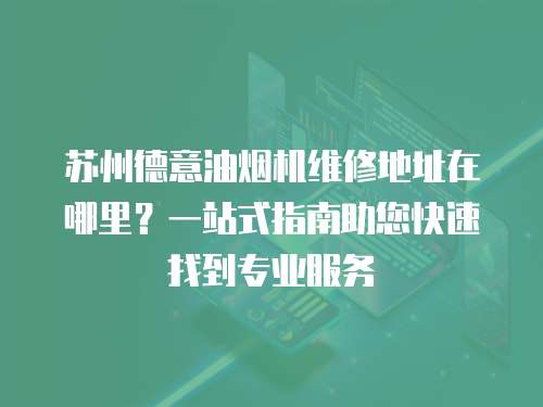 蘇州德意油煙機維修地址在哪里？一站式指南助您快速找到專業服務