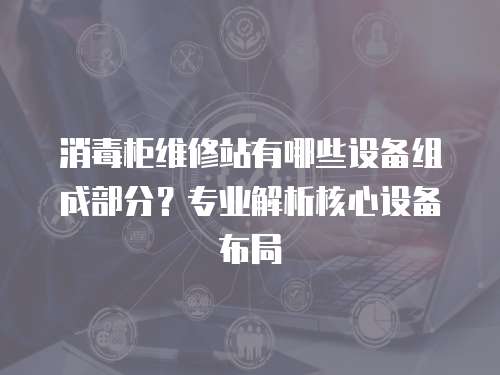 消毒柜維修站有哪些設備組成部分？專業(yè)解析核心設備布局