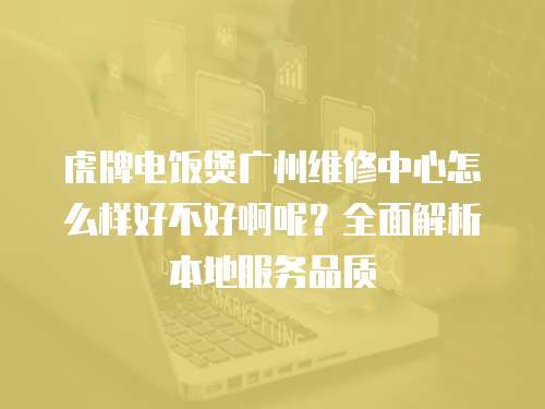 虎牌電飯煲廣州維修中心怎么樣好不好啊呢？全面解析本地服務品質